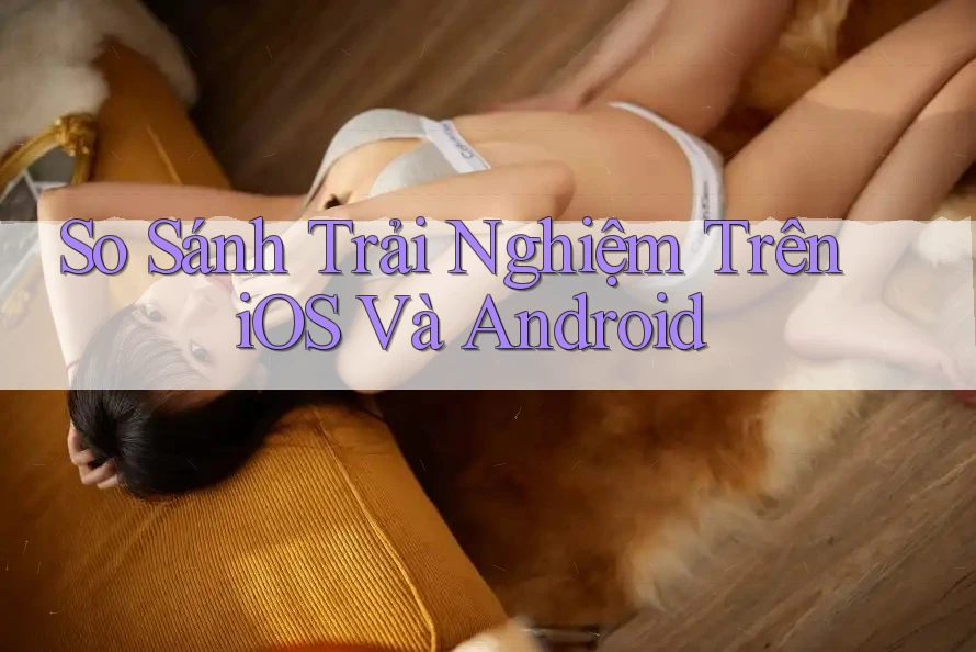 So Sánh Trải Nghiệm Trên iOS Và Android