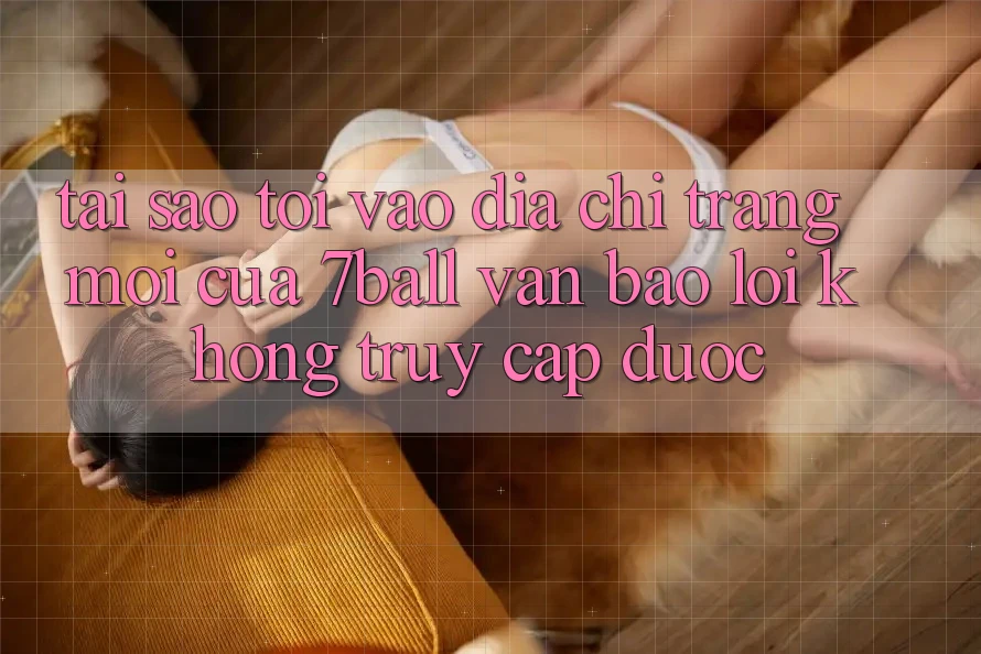 Tại sao tôi vào địa chỉ trang mới của 7ball vẫn báo lỗi không truy cập được?