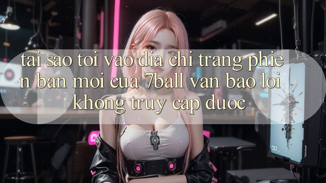 Tại sao tôi vào địa chỉ trang phiên bản mới của 7ball vẫn báo lỗi không truy cập được?
