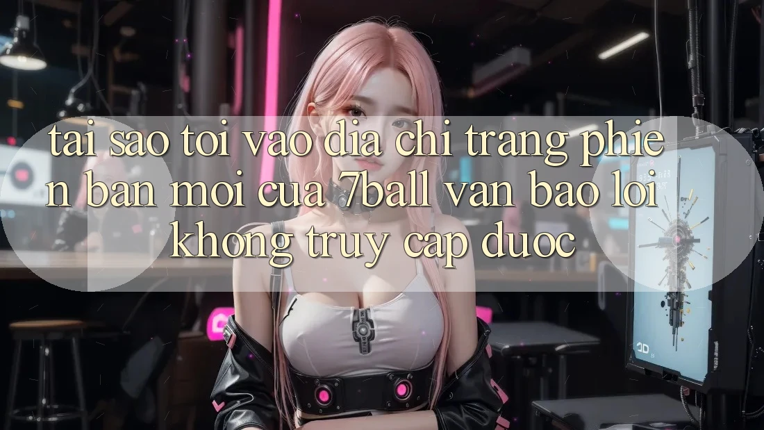Tại sao tôi vào địa chỉ trang phiên bản mới của 7ball vẫn báo lỗi không truy cập được?