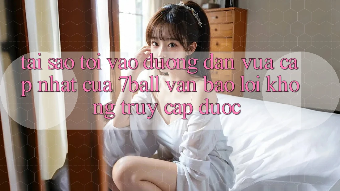 Tại sao tôi vào đường dẫn vừa cập nhật của 7ball vẫn báo lỗi không truy cập được?