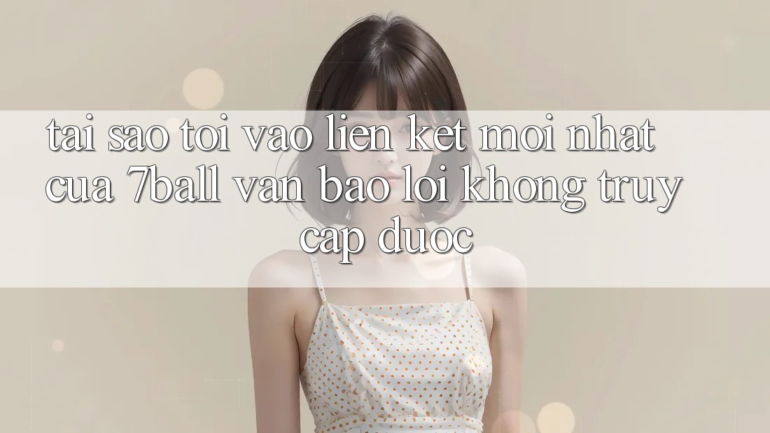 Tại sao tôi vào liên kết mới nhất của 7ball vẫn báo lỗi không truy cập được?