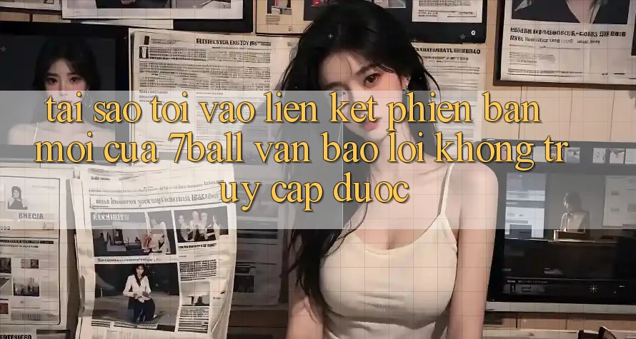 Tại sao tôi vào liên kết phiên bản mới của 7ball vẫn báo lỗi không truy cập được?