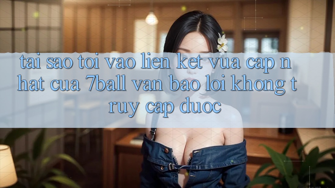Tại sao tôi vào liên kết vừa cập nhật của 7ball vẫn báo lỗi không truy cập được?
