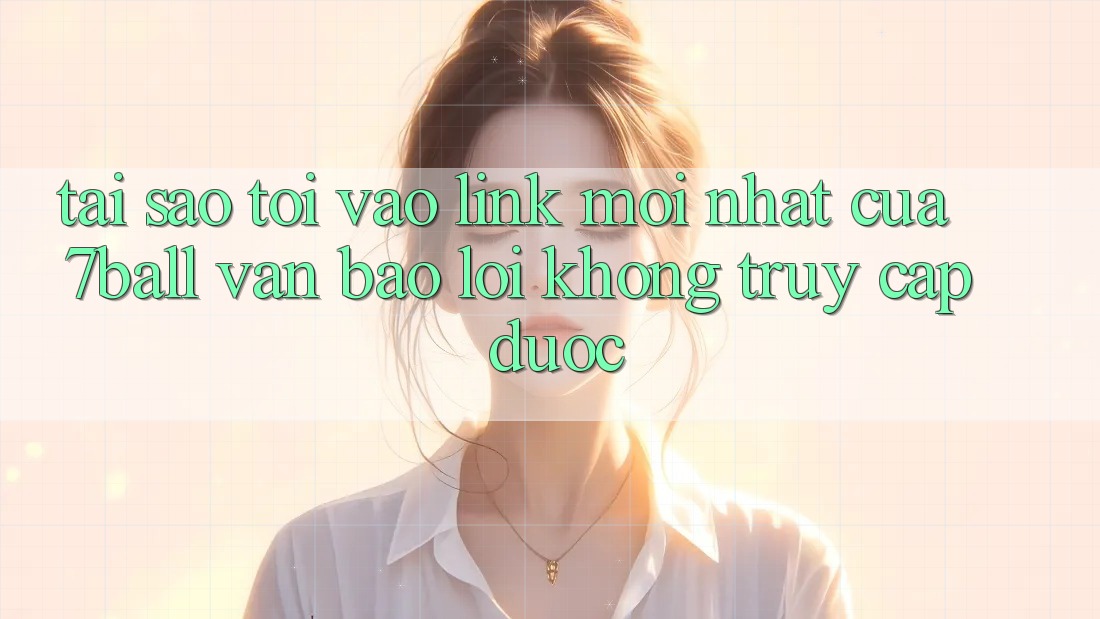 Tại sao tôi vào link mới nhất của 7ball vẫn báo lỗi không truy cập được?
