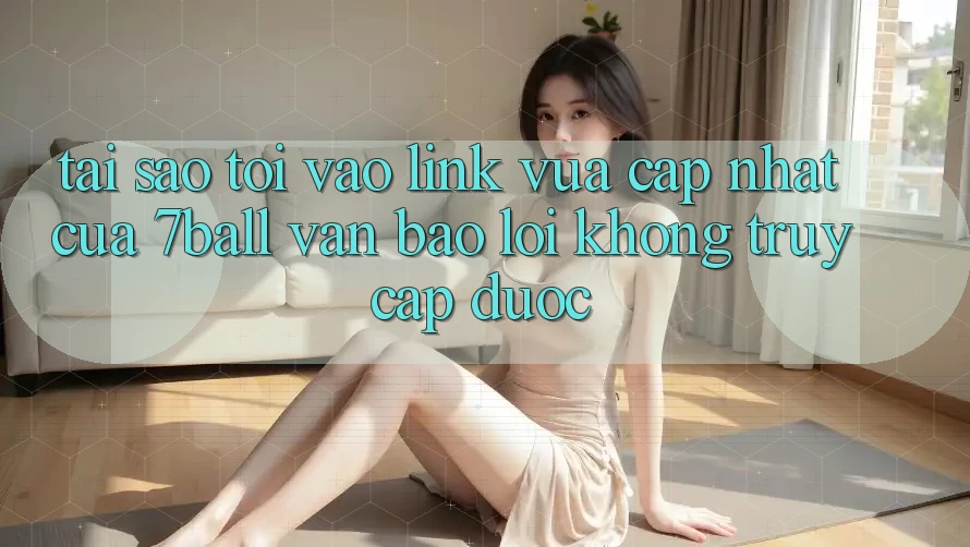 Tại sao tôi vào link vừa cập nhật của 7ball vẫn báo lỗi không truy cập được?