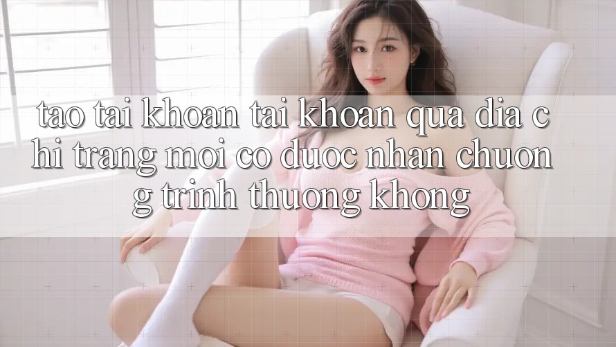 Tạo tài khoản tài khoản qua địa chỉ trang mới có được nhận chương trình thưởng không?