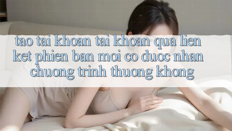 Tạo tài khoản tài khoản qua liên kết phiên bản mới có được nhận chương trình thưởng không?