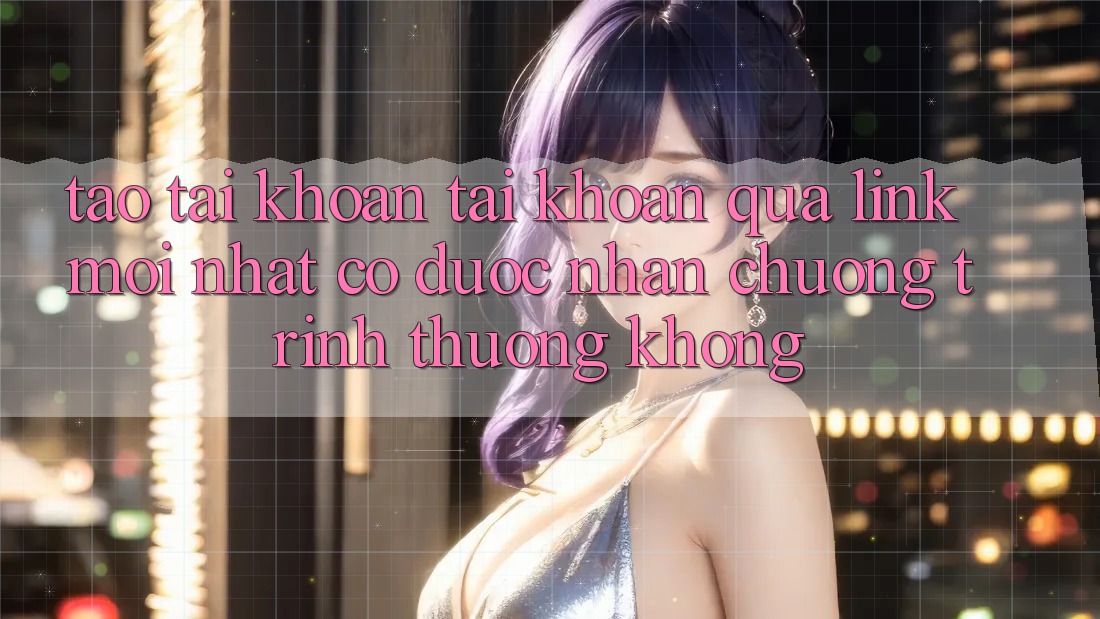 Tạo tài khoản tài khoản qua link mới nhất có được nhận chương trình thưởng không?
