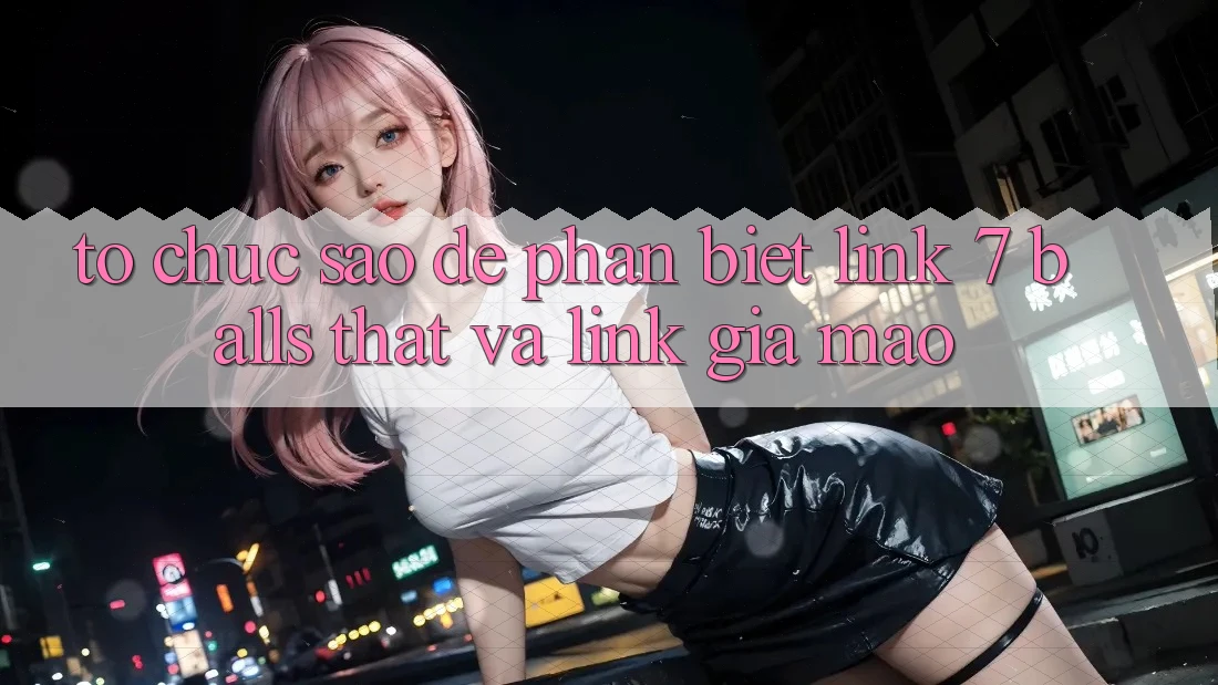 Tổ chức sao để phân biệt link 7 balls thật và link giả mạo?