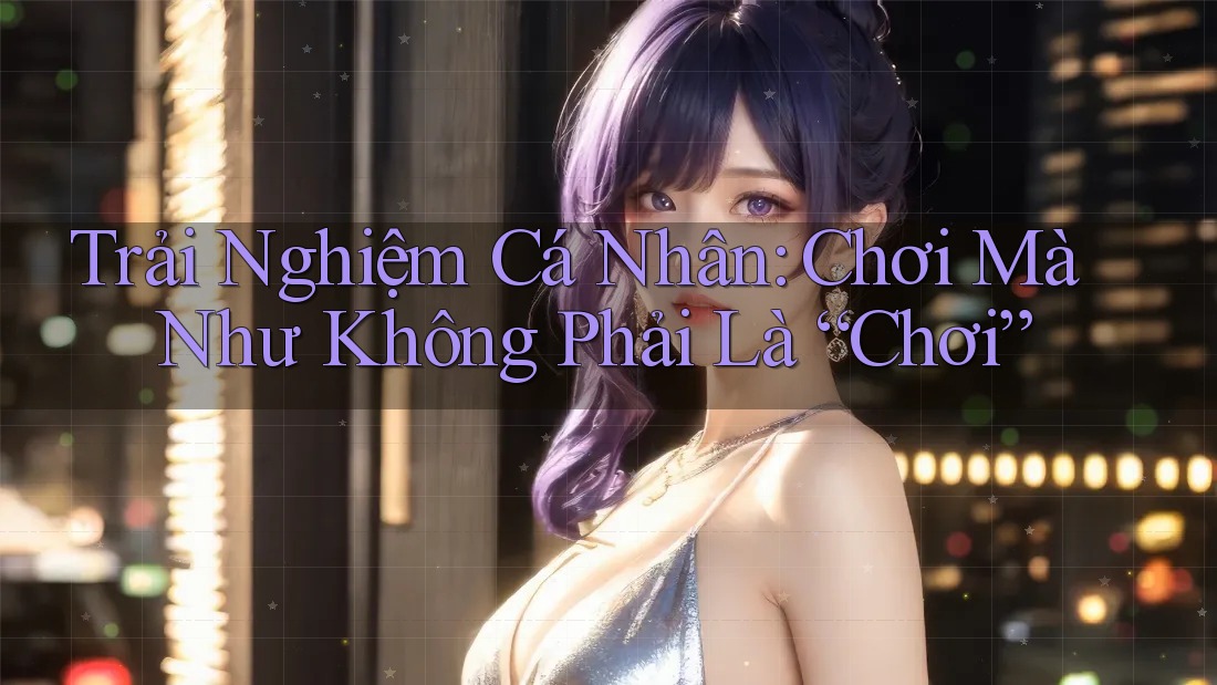 Trải Nghiệm Cá Nhân: Chơi Mà Như Không Phải Là “Chơi”