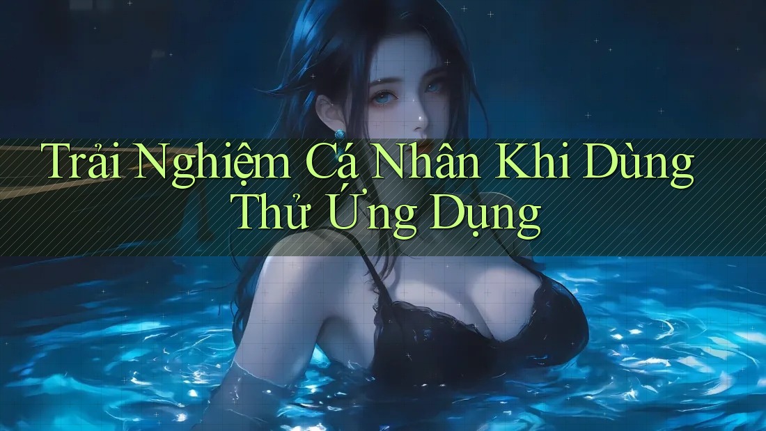 Trải Nghiệm Cá Nhân Khi Dùng Thử Ứng Dụng