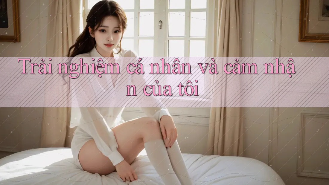 Trải nghiệm cá nhân và cảm nhận của tôi