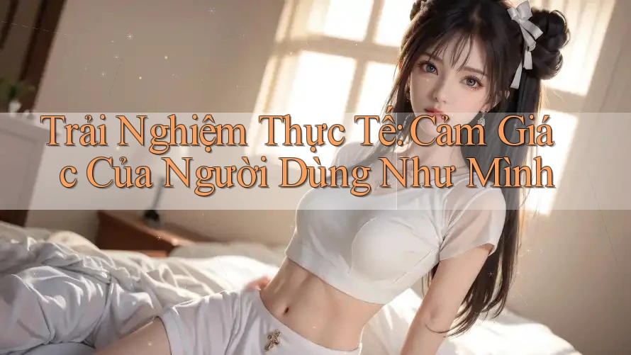 Trải Nghiệm Thực Tế: Cảm Giác Của Người Dùng Như Mình