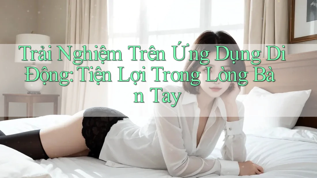 Trải Nghiệm Trên Ứng Dụng Di Động: Tiện Lợi Trong Lòng Bàn Tay