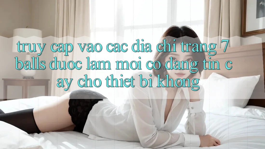 Truy cập vào các địa chỉ trang 7 balls được làm mới có đáng tin cậy cho thiết bị không?
