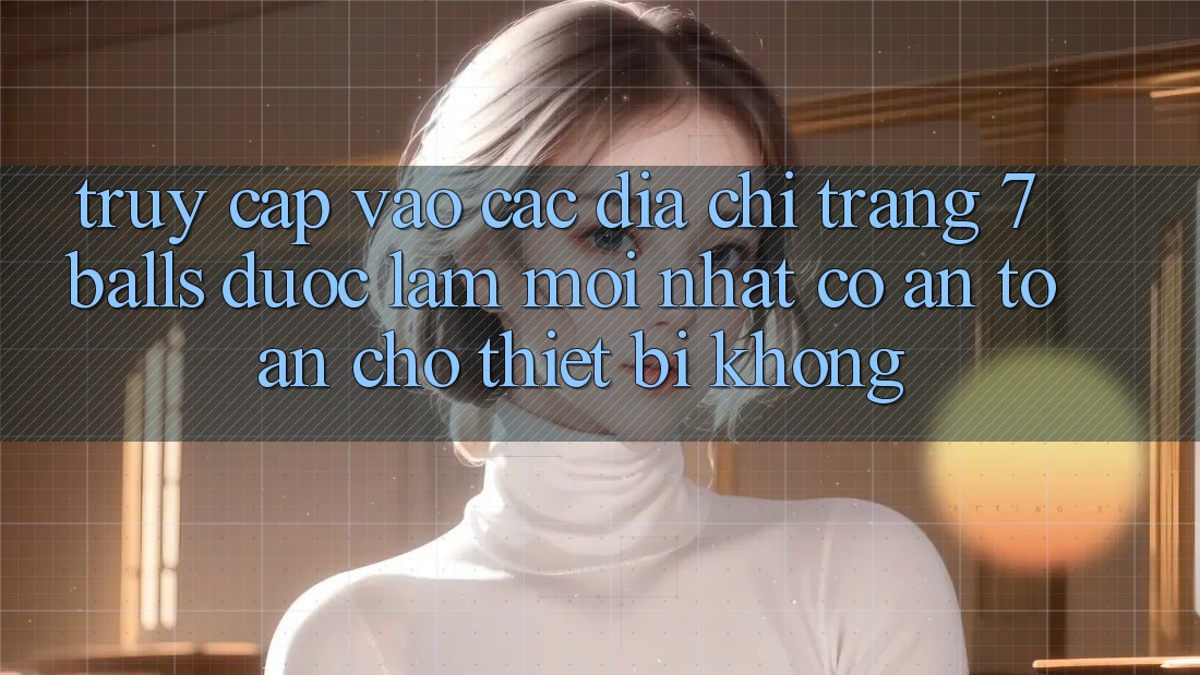Truy cập vào các địa chỉ trang 7 balls được làm mới nhất có an toàn cho thiết bị không?