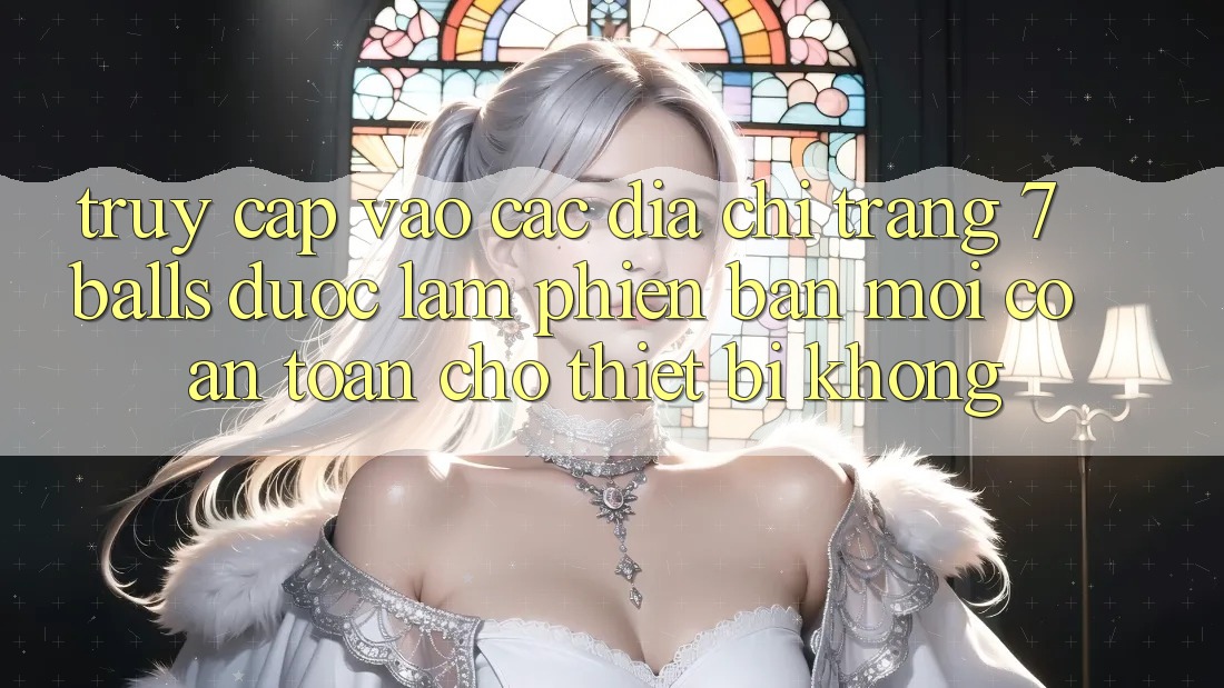Truy cập vào các địa chỉ trang 7 balls được làm phiên bản mới có an toàn cho thiết bị không?