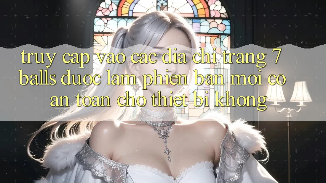 Truy cập vào các địa chỉ trang 7 balls được làm phiên bản mới có an toàn cho thiết bị không?