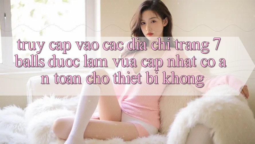 Truy cập vào các địa chỉ trang 7 balls được làm vừa cập nhật có an toàn cho thiết bị không?