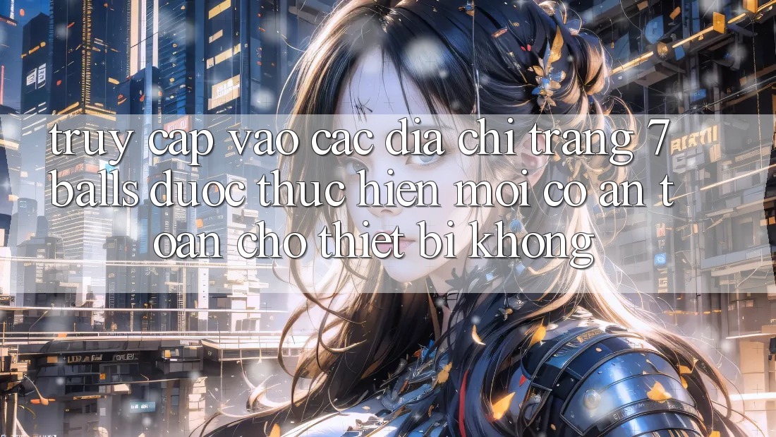 Truy cập vào các địa chỉ trang 7 balls được thực hiện mới có an toàn cho thiết bị không?