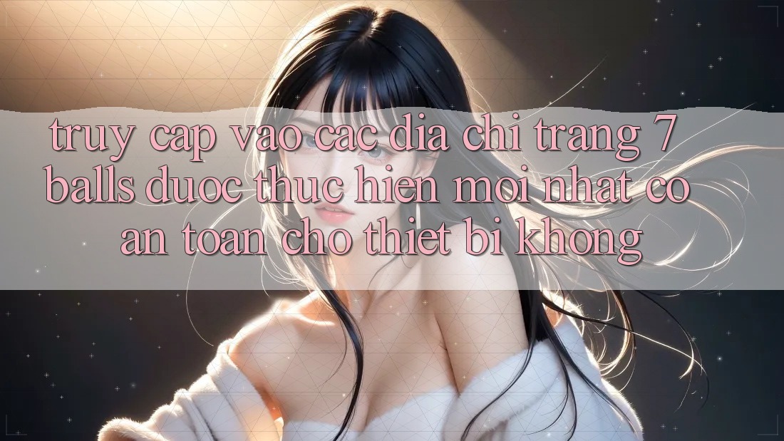 Truy cập vào các địa chỉ trang 7 balls được thực hiện mới nhất có an toàn cho thiết bị không?
