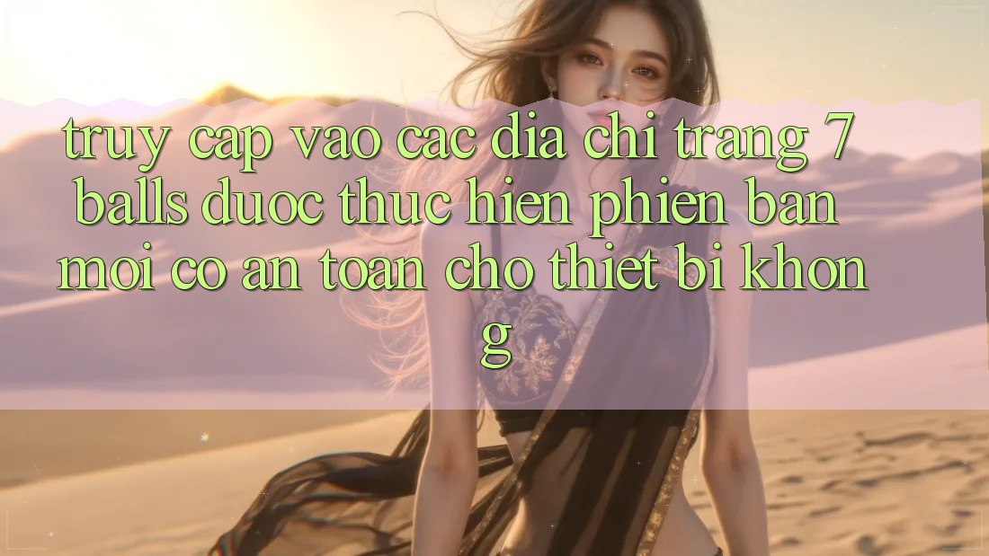 Truy cập vào các địa chỉ trang 7 balls được thực hiện phiên bản mới có an toàn cho thiết bị không?