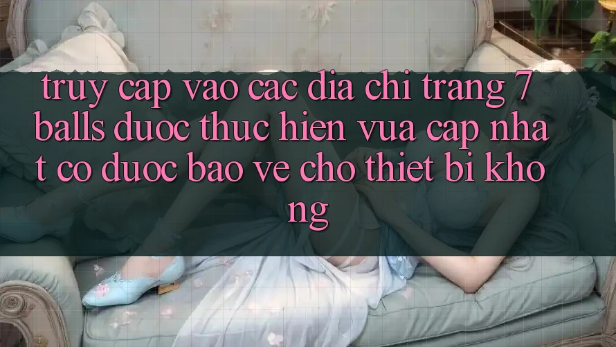 Truy cập vào các địa chỉ trang 7 balls được thực hiện vừa cập nhật có được bảo vệ cho thiết bị không?