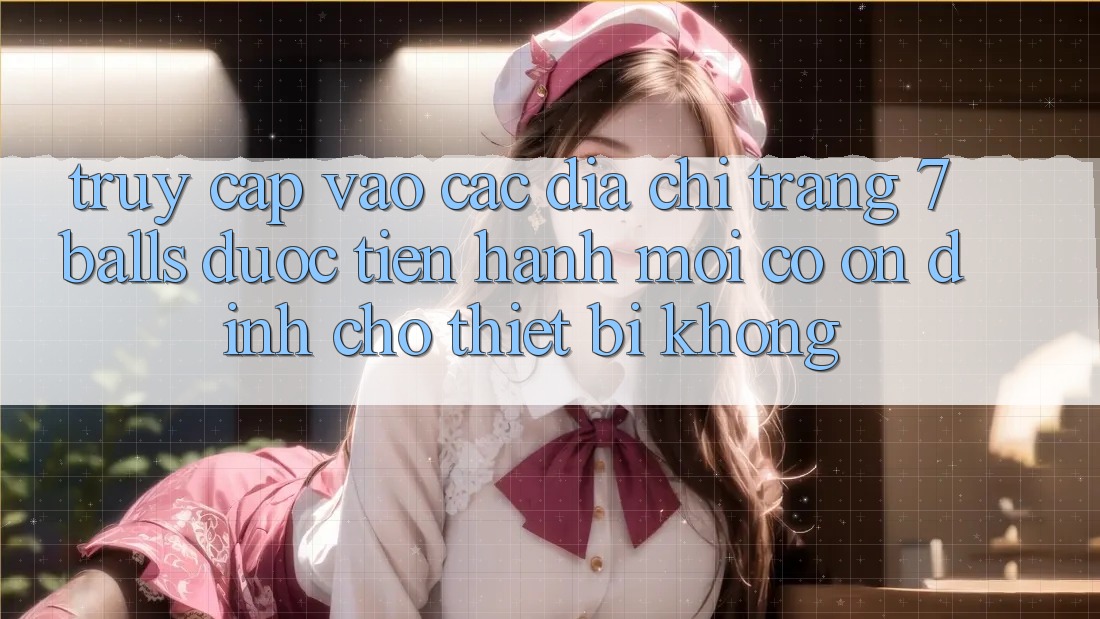 Truy cập vào các địa chỉ trang 7 balls được tiến hành mới có ổn định cho thiết bị không?