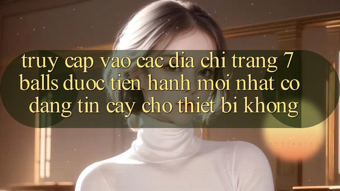 Truy cập vào các địa chỉ trang 7 balls được tiến hành mới nhất có đáng tin cậy cho thiết bị không?