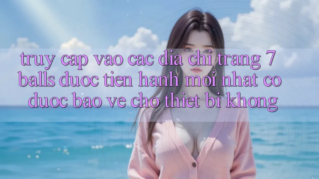 Truy cập vào các địa chỉ trang 7 balls được tiến hành mới nhất có được bảo vệ cho thiết bị không?