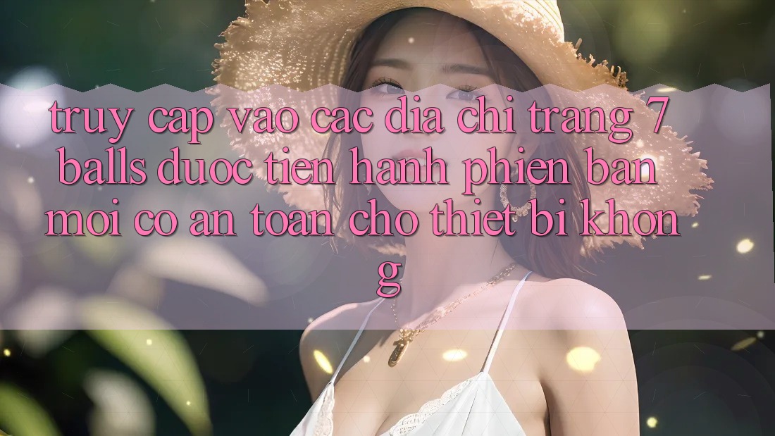 Truy cập vào các địa chỉ trang 7 balls được tiến hành phiên bản mới có an toàn cho thiết bị không?