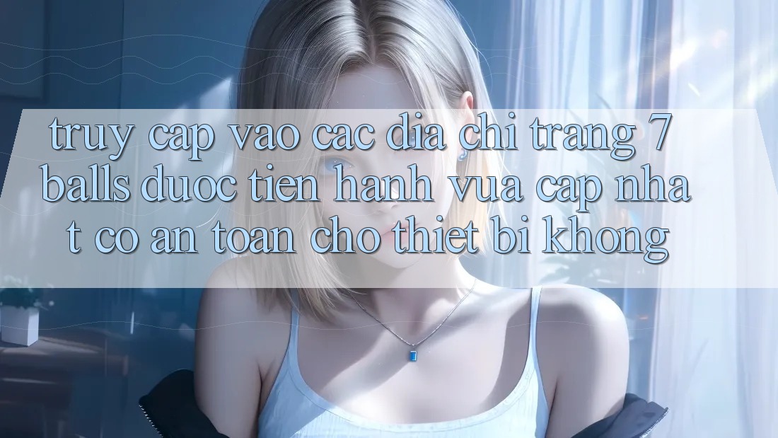 Truy cập vào các địa chỉ trang 7 balls được tiến hành vừa cập nhật có an toàn cho thiết bị không?
