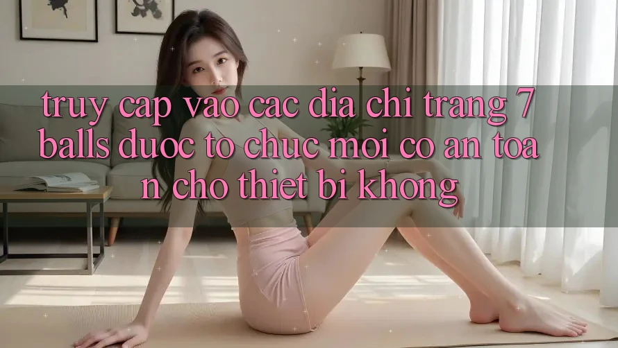 Truy cập vào các địa chỉ trang 7 balls được tổ chức mới có an toàn cho thiết bị không?