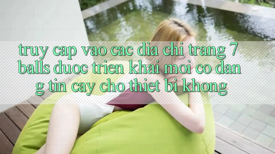 Truy cập vào các địa chỉ trang 7 balls được triển khai mới có đáng tin cậy cho thiết bị không?