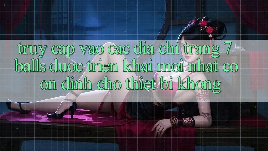 Truy cập vào các địa chỉ trang 7 balls được triển khai mới nhất có ổn định cho thiết bị không?