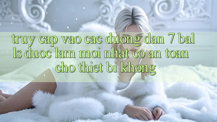 Truy cập vào các đường dẫn 7 balls được làm mới nhất có an toàn cho thiết bị không?