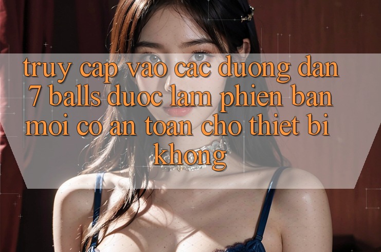 Truy cập vào các đường dẫn 7 balls được làm phiên bản mới có an toàn cho thiết bị không?