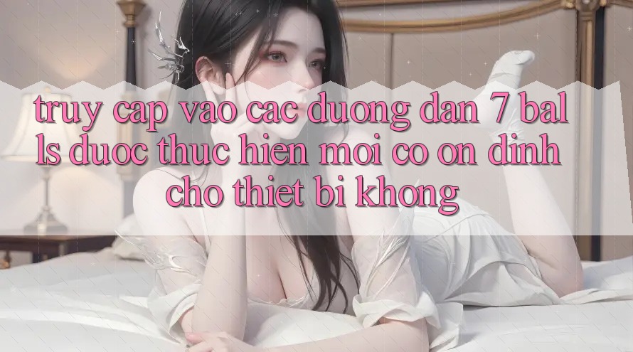 Truy cập vào các đường dẫn 7 balls được thực hiện mới có ổn định cho thiết bị không?