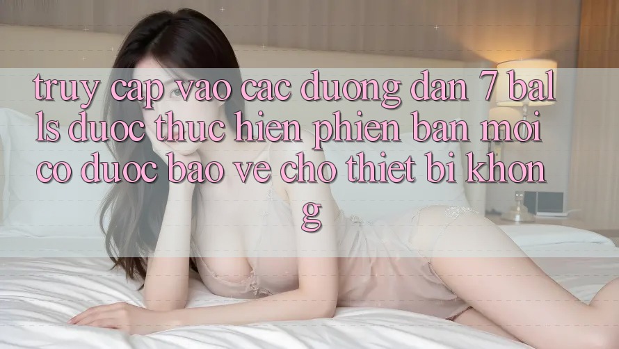 Truy cập vào các đường dẫn 7 balls được thực hiện phiên bản mới có được bảo vệ cho thiết bị không?
