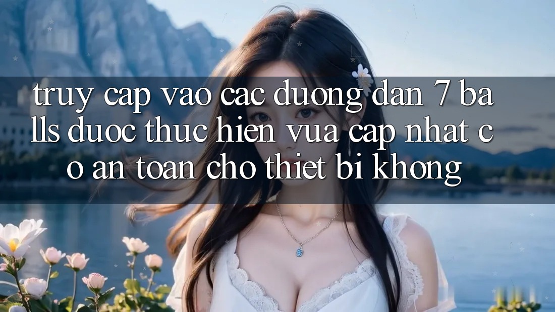 Truy cập vào các đường dẫn 7 balls được thực hiện vừa cập nhật có an toàn cho thiết bị không?