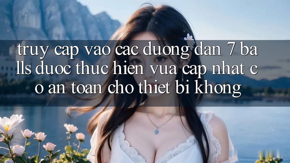 Truy cập vào các đường dẫn 7 balls được thực hiện vừa cập nhật có an toàn cho thiết bị không?