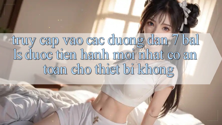 Truy cập vào các đường dẫn 7 balls được tiến hành mới nhất có an toàn cho thiết bị không?