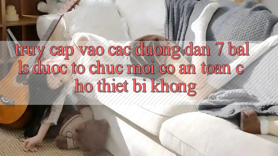 Truy cập vào các đường dẫn 7 balls được tổ chức mới có an toàn cho thiết bị không?