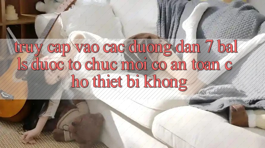 Truy cập vào các đường dẫn 7 balls được tổ chức mới có an toàn cho thiết bị không?