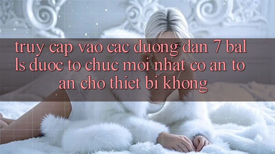 Truy cập vào các đường dẫn 7 balls được tổ chức mới nhất có an toàn cho thiết bị không?