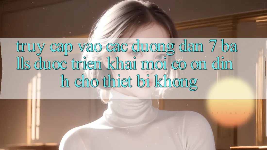 Truy cập vào các đường dẫn 7 balls được triển khai mới có ổn định cho thiết bị không?