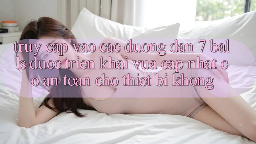 Truy cập vào các đường dẫn 7 balls được triển khai vừa cập nhật có an toàn cho thiết bị không?
