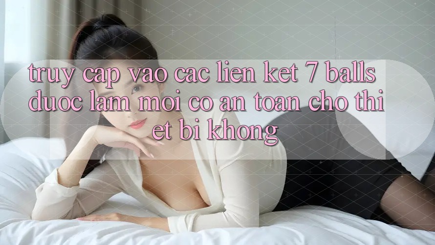 Truy cập vào các liên kết 7 balls được làm mới có an toàn cho thiết bị không?