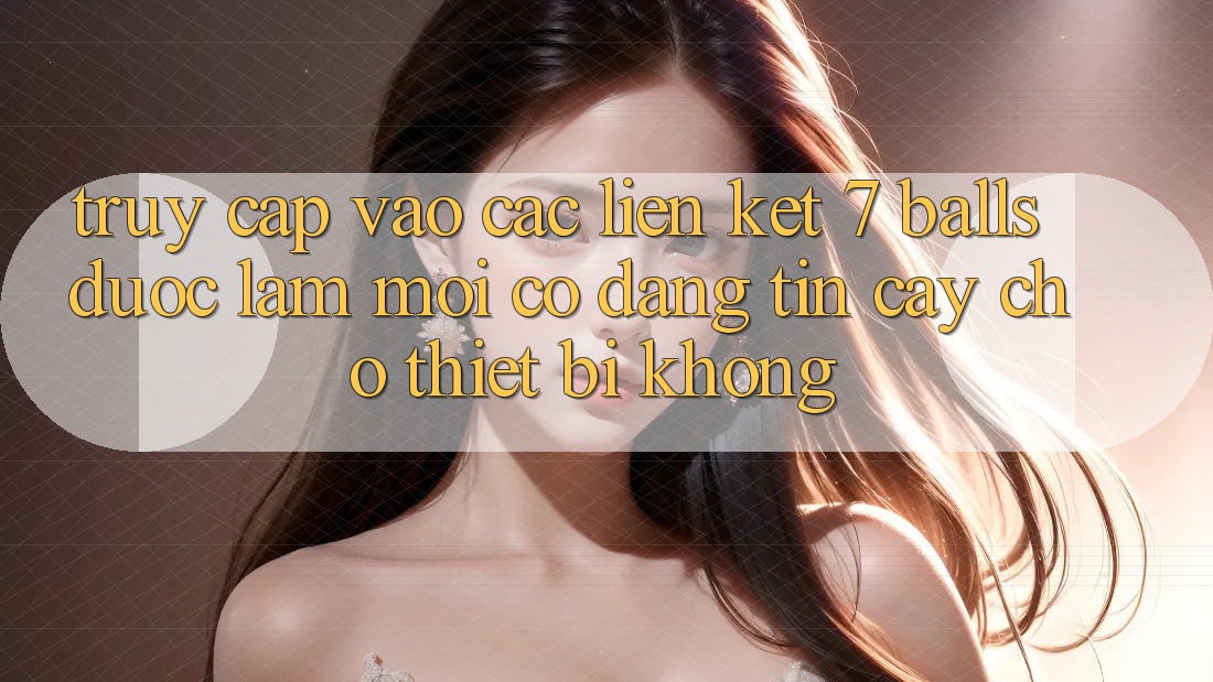 Truy cập vào các liên kết 7 balls được làm mới có đáng tin cậy cho thiết bị không?